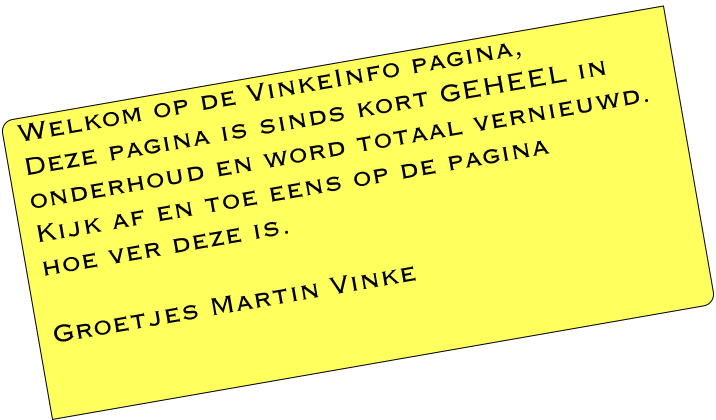 Welkom op de VinkeInfo pagina,
Deze pagina is sinds kort GEHEEL in 
onderhoud en word totaal vernieuwd.
Kijk af en toe eens op de pagina 
hoe ver deze is.

Groetjes Martin Vinke
